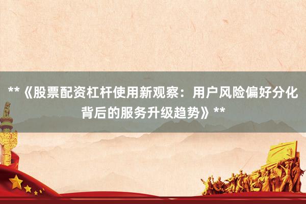 **《股票配资杠杆使用新观察：用户风险偏好分化背后的服务升级趋势》**
