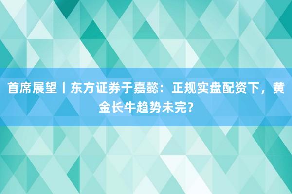 首席展望丨东方证券于嘉懿：正规实盘配资下，黄金长牛趋势未完？