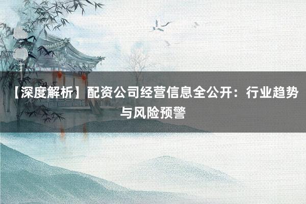 【深度解析】配资公司经营信息全公开：行业趋势与风险预警