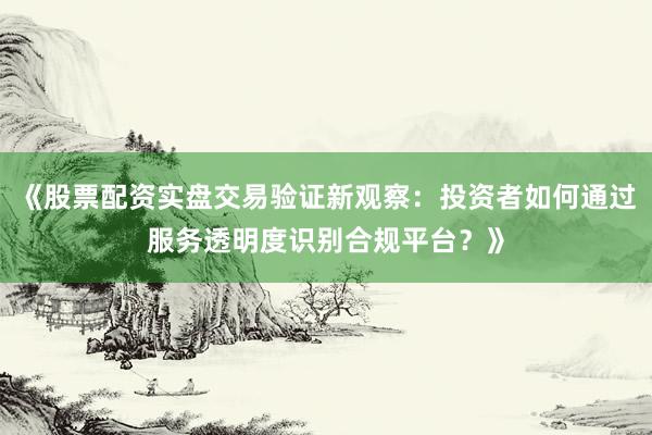 《股票配资实盘交易验证新观察:投资者如何通过服务透明度识别合规平台?》