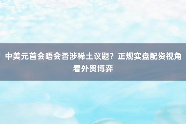 中美元首会晤会否涉稀土议题？正规实盘配资视角看外贸博弈