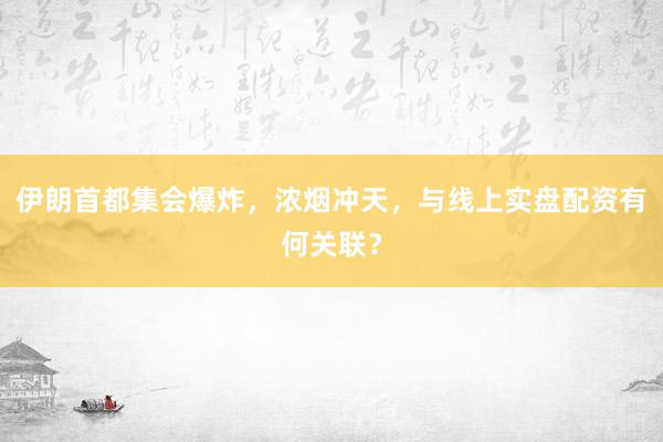 伊朗首都集会爆炸，浓烟冲天，与线上实盘配资有何关联？