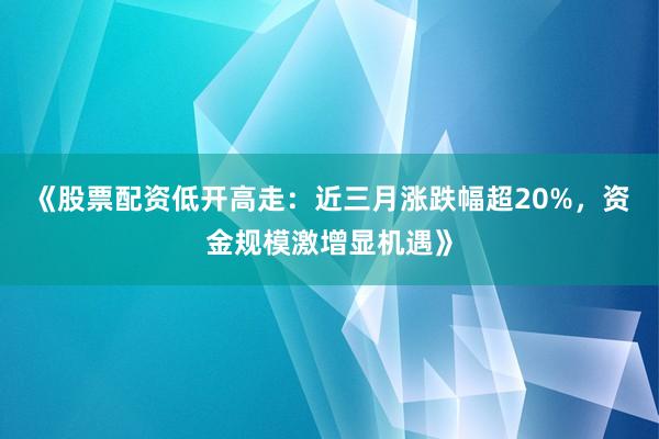 《股票配资低开高走：近三月涨跌幅超20%，资金规模激增显机遇》