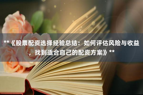 **《股票配资选择经验总结：如何评估风险与收益，找到适合自己的配资方案》**