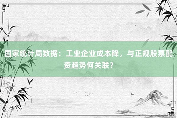 国家统计局数据：工业企业成本降，与正规股票配资趋势何关联？