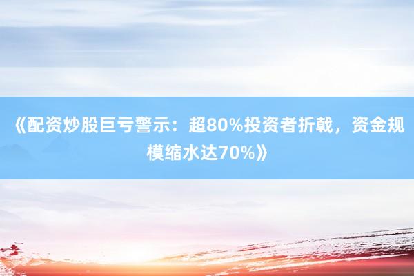 《配资炒股巨亏警示：超80%投资者折戟，资金规模缩水达70%》