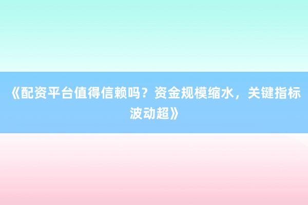 《配资平台值得信赖吗？资金规模缩水，关键指标波动超》