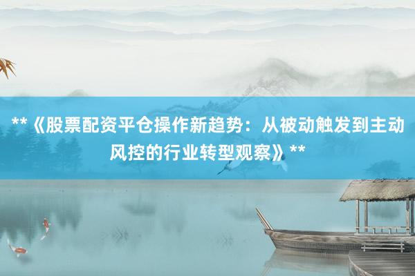 **《股票配资平仓操作新趋势：从被动触发到主动风控的行业转型观察》**