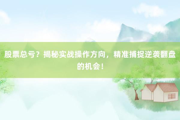 股票总亏？揭秘实战操作方向，精准捕捉逆袭翻盘的机会！