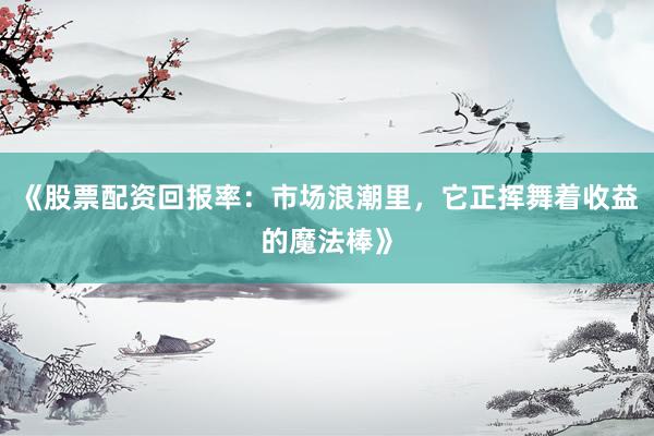 《股票配资回报率：市场浪潮里，它正挥舞着收益的魔法棒》