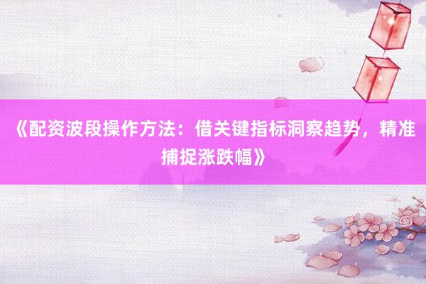 《配资波段操作方法:借关键指标洞察趋势,精准捕捉涨跌幅》