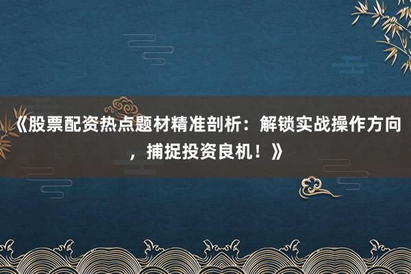 《股票配资热点题材精准剖析：解锁实战操作方向，捕捉投资良机！》