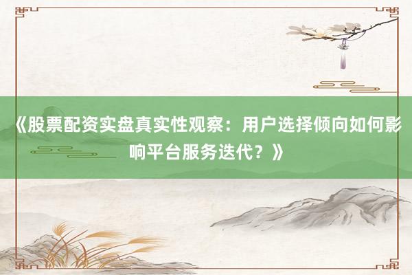 《股票配资实盘真实性观察：用户选择倾向如何影响平台服务迭代？》