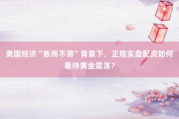 美国经济“胀而不滞”背景下，正规实盘配资如何看待黄金震荡？